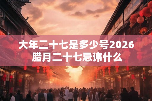 大年二十七是多少号2026 腊月二十七忌讳什么 大年二十七是多少号2026 腊月二十七忌讳什么