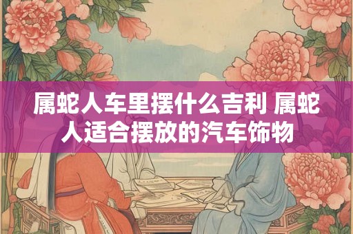 属蛇人车里摆什么吉利 属蛇人适合摆放的汽车饰物
