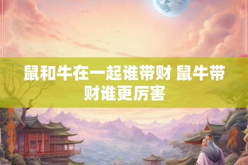 鼠和牛在一起谁带财 鼠牛带财谁更厉害