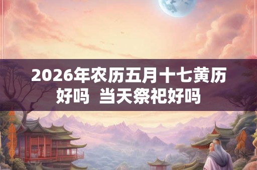 2026年农历五月十七黄历好吗  当天祭祀好吗