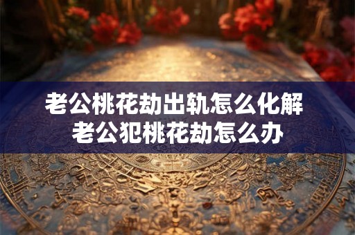 老公桃花劫出轨怎么化解 老公犯桃花劫怎么办