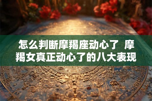 怎么判断摩羯座动心了 摩羯女真正动心了的八大表现 怎么判断摩羯座动心了 摩羯女真正动心了的八大表现