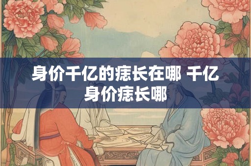 身价千亿的痣长在哪 千亿身价痣长哪 身价千亿的痣长在哪 千亿身价痣长哪