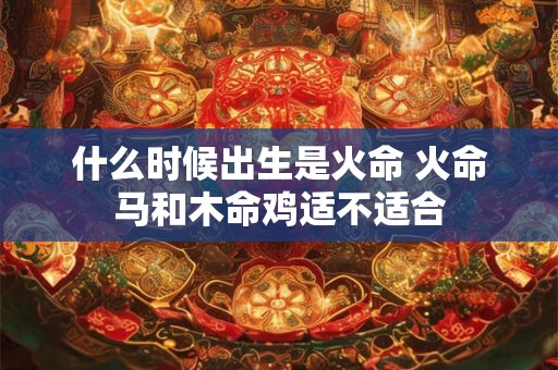 什么时候出生是火命 火命马和木命鸡适不适合 什么时候出生是火命 火命马和木命鸡适不适合