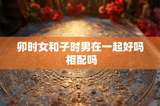 卯时女和子时男在一起好吗 相配吗