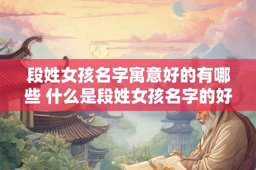 段姓女孩名字寓意好的有哪些 什么是段姓女孩名字的好寓意
