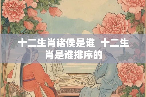 十二生肖诸侯是谁 十二生肖是谁排序的 十二生肖诸侯是谁 十二生肖是谁排序的
