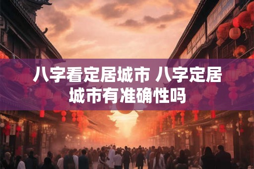 八字看定居城市 八字定居城市有准确性吗 八字看定居城市 八字定居城市有准确性吗