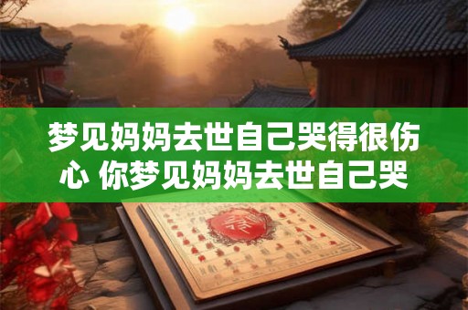 梦见妈妈去世自己哭得很伤心 你梦见妈妈去世自己哭得很伤心这是什么意思