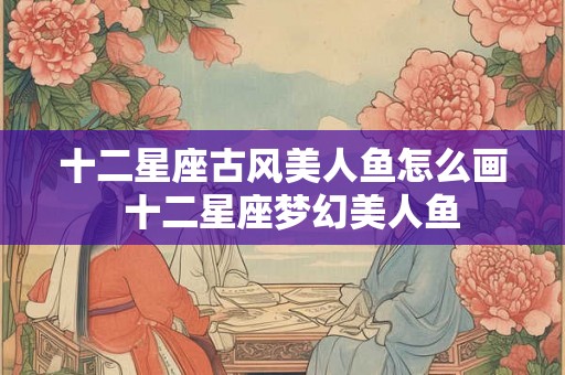 十二星座古风美人鱼怎么画 十二星座梦幻美人鱼 十二星座古风美人鱼怎么画 十二星座梦幻美人鱼