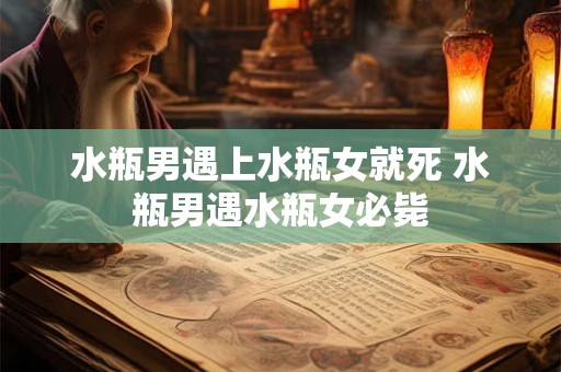 水瓶男遇上水瓶女就死 水瓶男遇水瓶女必毙