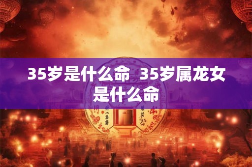 35岁是什么命  35岁属龙女是什么命