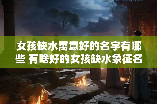 女孩缺水寓意好的名字有哪些 有啥好的女孩缺水象征名字 女孩缺水寓意好的名字有哪些 有啥好的女孩缺水象征名字