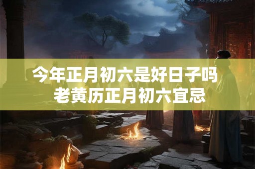 今年正月初六是好日子吗 老黄历正月初六宜忌 今年正月初六是好日子吗 老黄历正月初六宜忌