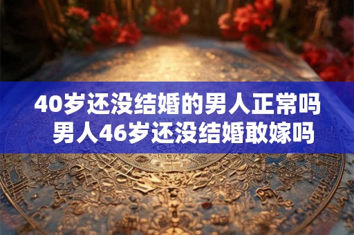 40岁还没结婚的男人正常吗  男人46岁还没结婚敢嫁吗