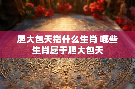 胆大包天指什么生肖 哪些生肖属于胆大包天