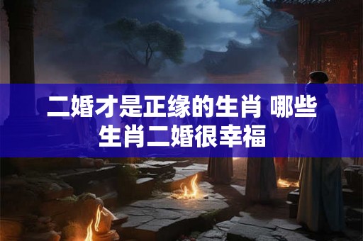 二婚才是正缘的生肖 哪些生肖二婚很幸福 二婚才是正缘的生肖 哪些生肖二婚很幸福