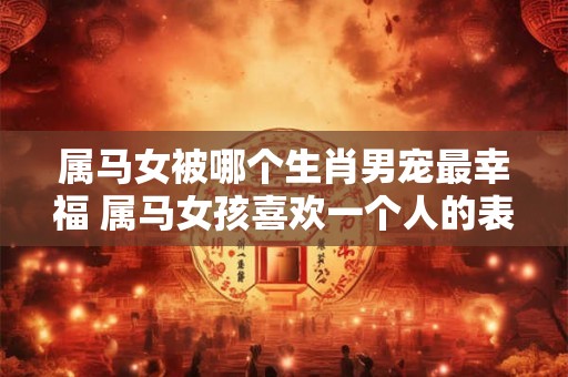 属马女被哪个生肖男宠最幸福 属马女孩喜欢一个人的表现 属马女被哪个生肖男宠最幸福 属马女孩喜欢一个人的表现