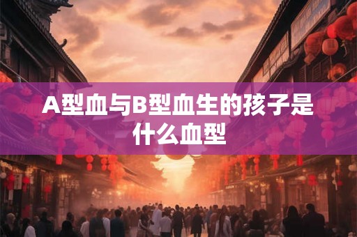 A型血与B型血生的孩子是什么血型