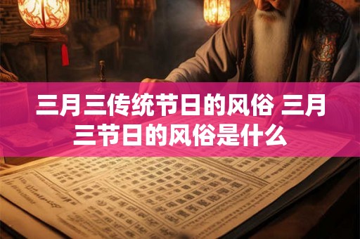 三月三传统节日的风俗 三月三节日的风俗是什么 三月三传统节日的风俗 三月三节日的风俗是什么