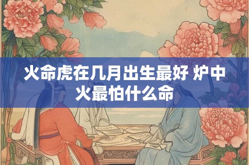 火命虎在几月出生最好 炉中火最怕什么命 火命虎在几月出生最好 炉中火最怕什么命