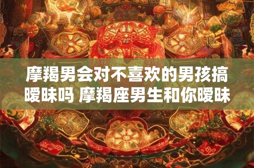 摩羯男会对不喜欢的男孩搞暧昧吗 摩羯座男生和你暧昧的表现