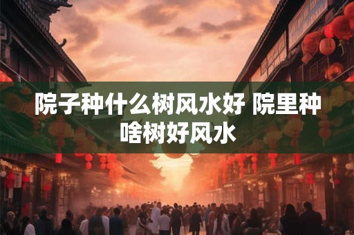 院子种什么树风水好 院里种啥树好风水