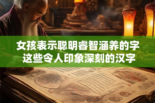 女孩表示聪明睿智涵养的字 这些令人印象深刻的汉字为何能够展现女性的聪明睿智和高雅涵养