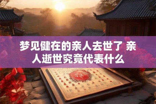 梦见健在的亲人去世了 亲人逝世究竟代表什么 梦见健在的亲人去世了 亲人逝世究竟代表什么