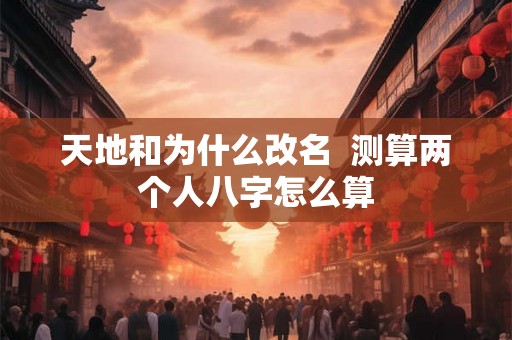 天地和为什么改名  测算两个人八字怎么算