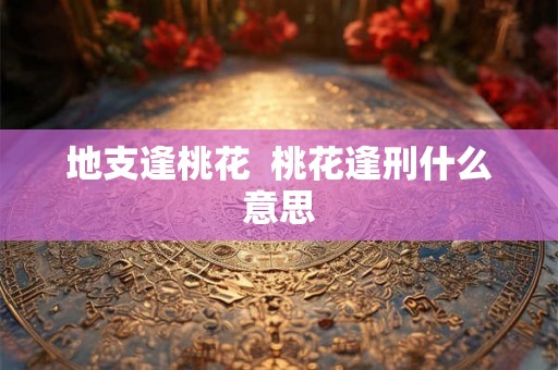 地支逢桃花 桃花逢刑什么意思 地支逢桃花 桃花逢刑什么意思