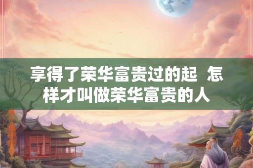 享得了荣华富贵过的起  怎样才叫做荣华富贵的人