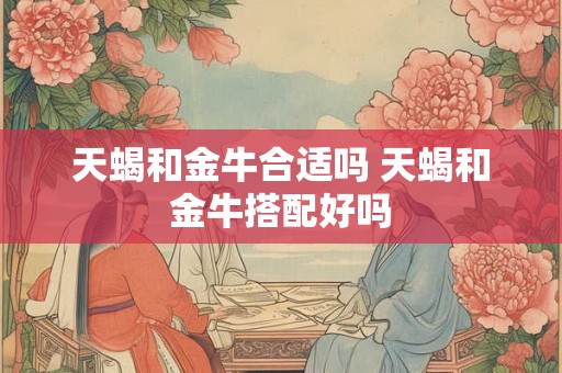天蝎和金牛合适吗 天蝎和金牛搭配好吗