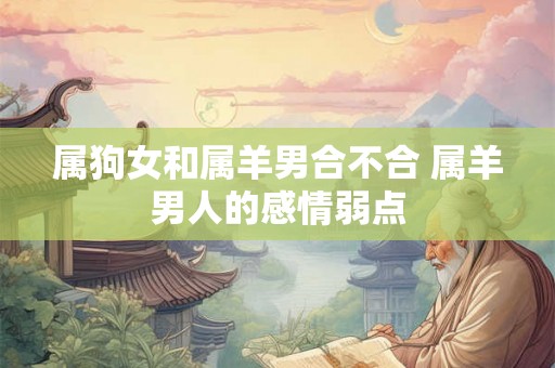 属狗女和属羊男合不合 属羊男人的感情弱点 属狗女和属羊男合不合 属羊男人的感情弱点