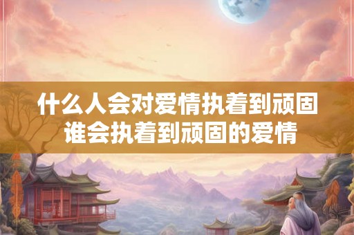 什么人会对爱情执着到顽固 谁会执着到顽固的爱情 什么人会对爱情执着到顽固 谁会执着到顽固的爱情