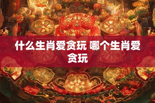 什么生肖爱贪玩 哪个生肖爱贪玩