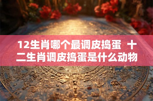 12生肖哪个最调皮捣蛋  十二生肖调皮捣蛋是什么动物