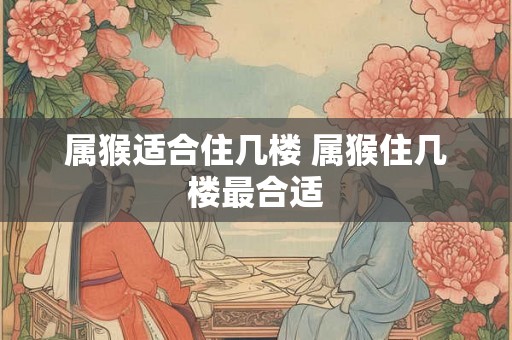 属猴适合住几楼 属猴住几楼最合适