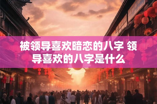 被领导喜欢暗恋的八字 领导喜欢的八字是什么 被领导喜欢暗恋的八字 领导喜欢的八字是什么