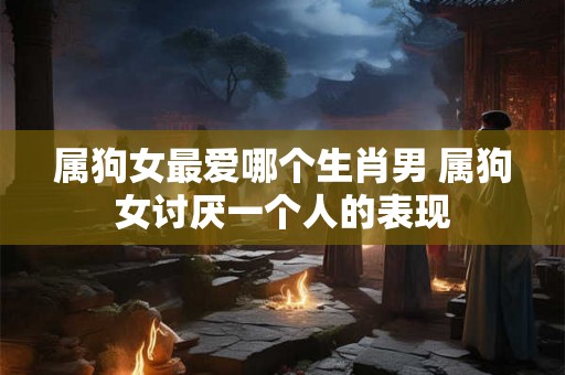 属狗女最爱哪个生肖男 属狗女讨厌一个人的表现