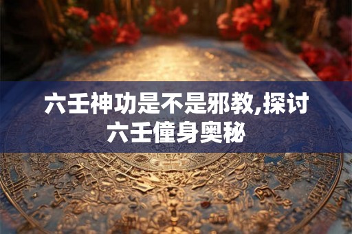 六壬神功是不是邪教,探讨六壬僮身奥秘