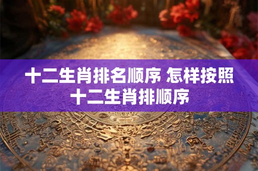 十二生肖排名顺序 怎样按照十二生肖排顺序 十二生肖排名顺序 怎样按照十二生肖排顺序