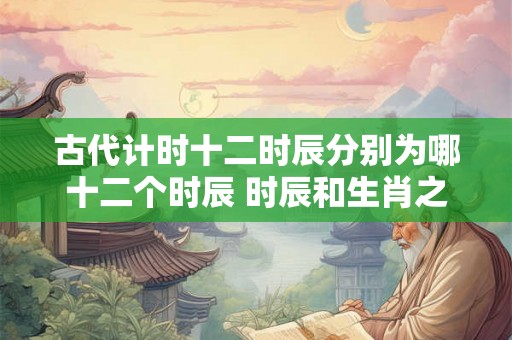 古代计时十二时辰分别为哪十二个时辰 时辰和生肖之间关系介绍