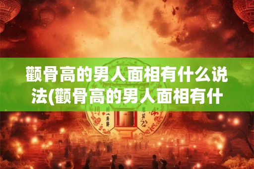 颧骨高的男人面相有什么说法(颧骨高的男人面相有什么特征和命运预兆？)