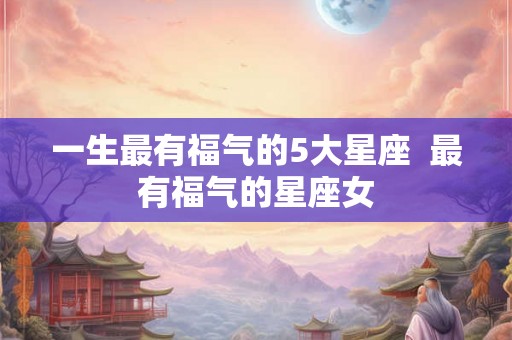 一生最有福气的5大星座 最有福气的星座女 一生最有福气的5大星座 最有福气的星座女