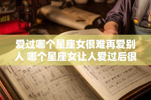 爱过哪个星座女很难再爱别人 哪个星座女让人爱过后很难再去爱别人