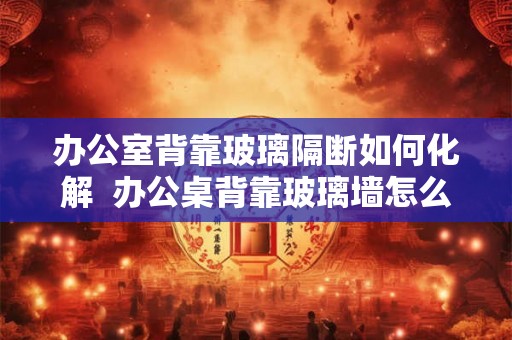 办公室背靠玻璃隔断如何化解 办公桌背靠玻璃墙怎么化解 办公室背靠玻璃隔断如何化解 办公桌背靠玻璃墙怎么化解