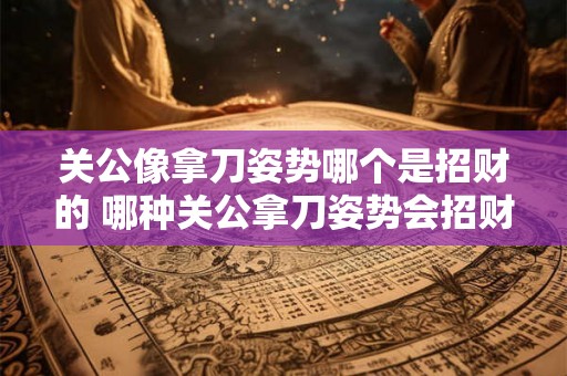 关公像拿刀姿势哪个是招财的 哪种关公拿刀姿势会招财