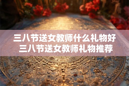 三八节送女教师什么礼物好 三八节送女教师礼物推荐