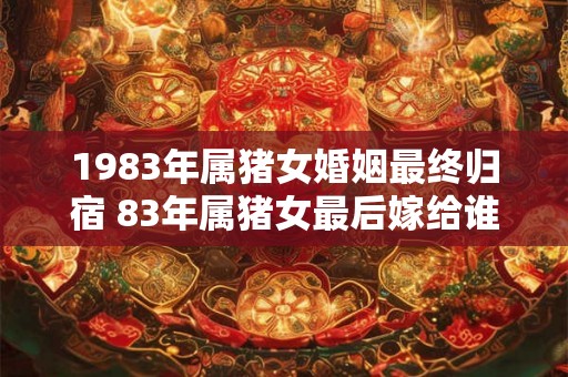 1983年属猪女婚姻最终归宿 83年属猪女最后嫁给谁